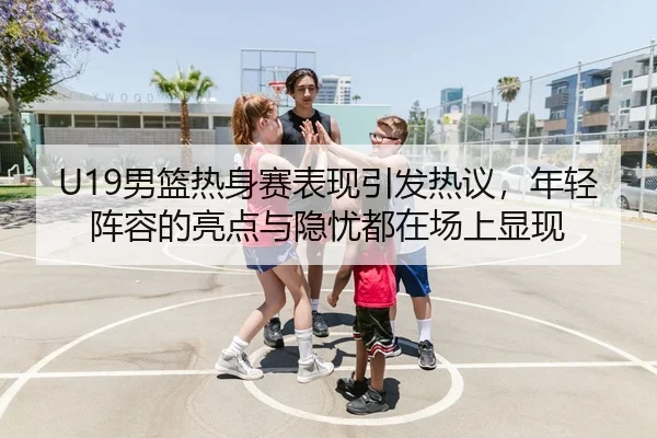 U19男篮热身赛表现引发热议，年轻阵容的亮点与隐忧都在场上显现