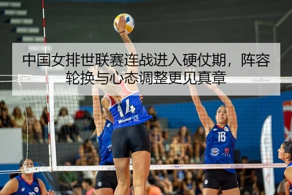 中国女排世联赛连战进入硬仗期，阵容轮换与心态调整更见真章